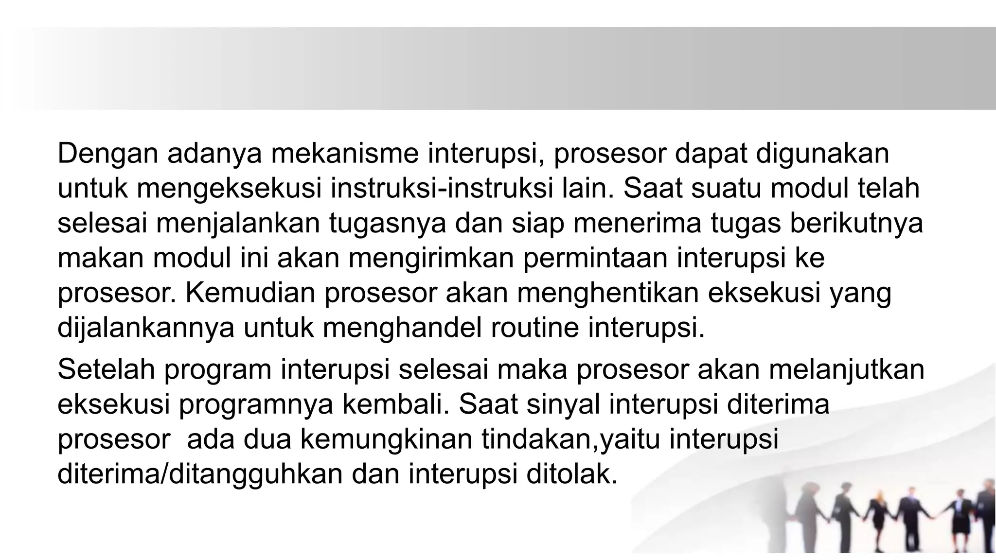 Dengan adanya mekanisme interupsi, prosesor dapat digunakan
untuk mengeksekusi instruksi-instruksi lain. Saat suatu modul telah
selesai menjalankan tugasnya dan siap menerima tugas berikutnya
makan modul ini akan mengirimkan permintaan interupsi ke
prosesor. Kemudian prosesor akan menghentikan eksekusi yang
dijalankannya untuk menghandel routine interupsi.
Setelah program interupsi selesai maka prosesor akan melanjutkan
eksekusi programnya kembali. Saat sinyal interupsi diterima
prosesor ada dua kemungkinan tindakan,yaitu interupsi
diterima/ditangguhkan dan interupsi ditolak.
 