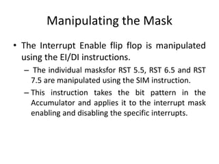Manipulating the Mask
• The Interrupt Enable flip flop is manipulated
using the EI/DI instructions.
– The individual masksfor RST 5.5, RST 6.5 and RST
7.5 are manipulated using the SIM instruction.
– This instruction takes the bit pattern in the
Accumulator and applies it to the interrupt mask
enabling and disabling the specific interrupts.
 