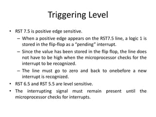 Triggering Level
• RST 7.5 is positive edge sensitive.
– When a positive edge appears on the RST7.5 line, a logic 1 is
stored in the flip-flop as a “pending” interrupt.
– Since the value has been stored in the flip flop, the line does
not have to be high when the microprocessor checks for the
interrupt to be recognized.
– The line must go to zero and back to onebefore a new
interrupt is recognized.
• RST 6.5 and RST 5.5 are level sensitive.
• The interrupting signal must remain present until the
microprocessor checks for interrupts.
 