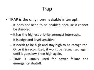 Trap
• TRAP is the only non-maskable interrupt.
– It does not need to be enabled because it cannot
be disabled.
– It has the highest priority amongst interrupts.
– It is edge and level sensitive.
– It needs to be high and stay high to be recognized.
Once it is recognized, it won’t be recognized again
until it goes low, then high again.
– TRAP is usually used for power failure and
emergency shutoff.
 