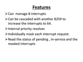 Features
Can manage 8 interrupts
Can be cascaded with another 8259 to
increase the interrupts to 64.
Internal priority resolver.
Individually mask each interrupt request.
Read the status of pending , in-service and the
masked interrupts
 