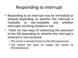 Responding to interrupt
• Responding to an interrupt may be immediate or
delayed depending on whether the interrupt is
maskable or non-maskable and whether
interrupts are being masked or not.
• There are two ways of redirecting the execution
to the ISR depending on whether the interrupt is
vectored or non-vectored.
– The vector is already known to the Microprocessor
– The device will have to supply the vector to
Microprocessor
 