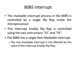 8085 Interrupt
• The maskable interrupt process in the 8085 is
controlled by a single flip flop inside the
microprocessor.
• This Interrupt Enable flip flop is controlled
using the two instructions “EI” and “DI”.
• The 8085 has a single Non-Maskable interrupt.
– The non-maskable interrupt is not affected by the
value of the Interrupt Enable flip flop.
 