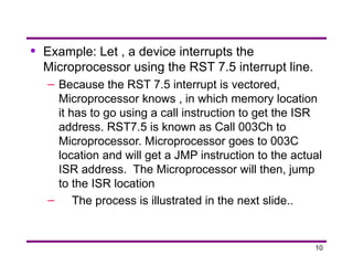 10
• Example: Let , a device interrupts the
Microprocessor using the RST 7.5 interrupt line.
– Because the RST 7.5 interrupt is vectored,
Microprocessor knows , in which memory location
it has to go using a call instruction to get the ISR
address. RST7.5 is known as Call 003Ch to
Microprocessor. Microprocessor goes to 003C
location and will get a JMP instruction to the actual
ISR address. The Microprocessor will then, jump
to the ISR location
– The process is illustrated in the next slide..
 