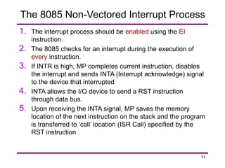 11
1. The interrupt process should be enabled using the EI
instruction.
2. The 8085 checks for an interrupt during the execution of
every instruction.
3. If INTR is high, MP completes current instruction, disables
the interrupt and sends INTA (Interrupt acknowledge) signal
to the device that interrupted
4. INTA allows the I/O device to send a RST instruction
through data bus.
5. Upon receiving the INTA signal, MP saves the memory
location of the next instruction on the stack and the program
is transferred to ‘call’ location (ISR Call) specified by the
RST instruction
The 8085 Non-Vectored Interrupt Process
 