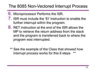 12
6. Microprocessor Performs the ISR.
7. ISR must include the ‘EI’ instruction to enable the
further interrupt within the program.
8. RET instruction at the end of the ISR allows the
MP to retrieve the return address from the stack
and the program is transferred back to where the
program was interrupted.
** See the example of the Class that showed how
interrupt process works for this 8 steps **
The 8085 Non-Vectored Interrupt Process
 