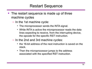 14
Restart Sequence
• The restart sequence is made up of three
machine cycles
– In the 1st machine cycle:
• The microprocessor sends the INTA signal.
• While INTA is active the microprocessor reads the data
lines expecting to receive, from the interrupting device,
the opcode for the specific RST instruction.
– In the 2nd and 3rd machine cycles:
• the 16-bit address of the next instruction is saved on the
stack.
• Then the microprocessor jumps to the address
associated with the specified RST instruction.
 