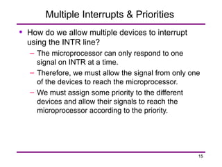 15
Multiple Interrupts & Priorities
• How do we allow multiple devices to interrupt
using the INTR line?
– The microprocessor can only respond to one
signal on INTR at a time.
– Therefore, we must allow the signal from only one
of the devices to reach the microprocessor.
– We must assign some priority to the different
devices and allow their signals to reach the
microprocessor according to the priority.
 