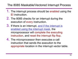 19
The 8085 Maskable/Vectored Interrupt Process
1. The interrupt process should be enabled using the
EI instruction.
2. The 8085 checks for an interrupt during the
execution of every instruction.
3. If there is an interrupt, and if the interrupt is
enabled using the interrupt mask, the
microprocessor will complete the executing
instruction, and reset the interrupt flip flop.
4. The microprocessor then executes a call
instruction that sends the execution to the
appropriate location in the interrupt vector table.
 