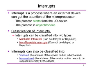 2
Interrupts
• Interrupt is a process where an external device
can get the attention of the microprocessor.
– The process starts from the I/O device
– The process is asynchronous.
• Classification of Interrupts
– Interrupts can be classified into two types:
• Maskable Interrupts (Can be delayed or Rejected)
• Non-Maskable Interrupts (Can not be delayed or
Rejected)
• Interrupts can also be classified into:
• Vectored (the address of the service routine is hard-wired)
• Non-vectored (the address of the service routine needs to be
supplied externally by the device)
 