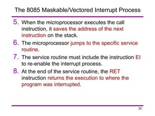 20
The 8085 Maskable/Vectored Interrupt Process
5. When the microprocessor executes the call
instruction, it saves the address of the next
instruction on the stack.
6. The microprocessor jumps to the specific service
routine.
7. The service routine must include the instruction EI
to re-enable the interrupt process.
8. At the end of the service routine, the RET
instruction returns the execution to where the
program was interrupted.
 