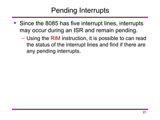21
Pending Interrupts
• Since the 8085 has five interrupt lines, interrupts
may occur during an ISR and remain pending.
– Using the RIM instruction, it is possible to can read
the status of the interrupt lines and find if there are
any pending interrupts.
 
