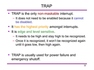 22
TRAP
• TRAP is the only non-maskable interrupt.
– It does not need to be enabled because it cannot
be disabled.
• It has the highest priority amongst interrupts.
• It is edge and level sensitive.
– It needs to be high and stay high to be recognized.
– Once it is recognized, it won’t be recognized again
until it goes low, then high again.
• TRAP is usually used for power failure and
emergency shutoff.
 