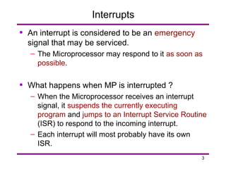 3
Interrupts
• An interrupt is considered to be an emergency
signal that may be serviced.
– The Microprocessor may respond to it as soon as
possible.
• What happens when MP is interrupted ?
– When the Microprocessor receives an interrupt
signal, it suspends the currently executing
program and jumps to an Interrupt Service Routine
(ISR) to respond to the incoming interrupt.
– Each interrupt will most probably have its own
ISR.
 