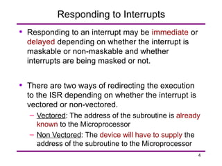4
Responding to Interrupts
• Responding to an interrupt may be immediate or
delayed depending on whether the interrupt is
maskable or non-maskable and whether
interrupts are being masked or not.
• There are two ways of redirecting the execution
to the ISR depending on whether the interrupt is
vectored or non-vectored.
– Vectored: The address of the subroutine is already
known to the Microprocessor
– Non Vectored: The device will have to supply the
address of the subroutine to the Microprocessor
 
