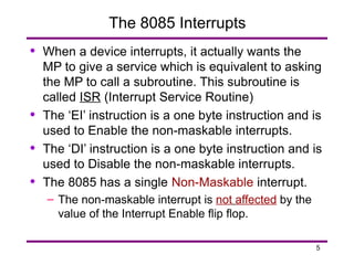 5
The 8085 Interrupts
• When a device interrupts, it actually wants the
MP to give a service which is equivalent to asking
the MP to call a subroutine. This subroutine is
called ISR (Interrupt Service Routine)
• The ‘EI’ instruction is a one byte instruction and is
used to Enable the non-maskable interrupts.
• The ‘DI’ instruction is a one byte instruction and is
used to Disable the non-maskable interrupts.
• The 8085 has a single Non-Maskable interrupt.
– The non-maskable interrupt is not affected by the
value of the Interrupt Enable flip flop.
 