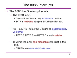 6
The 8085 Interrupts
• The 8085 has 5 interrupt inputs.
– The INTR input.
• The INTR input is the only non-vectored interrupt.
• INTR is maskable using the EI/DI instruction pair.
– RST 5.5, RST 6.5, RST 7.5 are all automatically
vectored.
• RST 5.5, RST 6.5, and RST 7.5 are all maskable.
– TRAP is the only non-maskable interrupt in the
8085
• TRAP is also automatically vectored
 