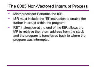 Microprocessor Performs the ISR.  ISR must include the ‘EI’ instruction to enable the further interrupt within the program.  RET instruction at the end of the ISR allows the MP to retrieve the return address from the stack and the program is transferred back to where the program was interrupted. The 8085 Non-Vectored Interrupt Process 