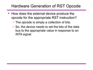 Hardware Generation of RST Opcode  How does the external device produce the opcode for the appropriate RST instruction? The opcode is simply a collection of bits. So, the device needs to set the bits of the data bus to the appropriate value in response to an INTA signal. 