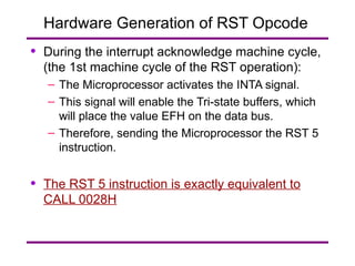 Hardware Generation of RST Opcode  During the interrupt acknowledge machine cycle, (the 1st machine cycle of the RST operation): The Microprocessor activates the INTA signal. This signal will enable the Tri-state buffers, which will place the value EFH on the data bus. Therefore, sending the Microprocessor the RST 5 instruction. The RST 5 instruction is exactly equivalent to CALL 0028H 