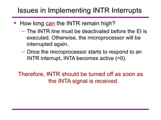Issues in Implementing INTR Interrupts  How long  can  the INTR remain high? The INTR line must be deactivated before the EI is executed. Otherwise, the microprocessor will be interrupted again. Once the microprocessor starts to respond to an INTR interrupt, INTA becomes active (=0). Therefore,   INTR should be turned off as soon as the INTA signal is received . 