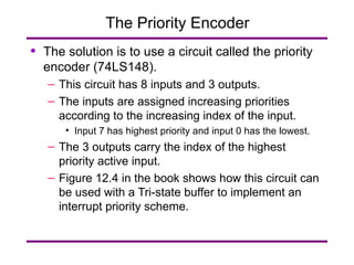 The Priority Encoder The solution is to use a circuit called the priority encoder (74LS148). This circuit has 8 inputs and 3 outputs. The inputs are assigned increasing priorities according to the increasing index of the input. Input 7 has highest priority and input 0 has the lowest. The 3 outputs carry the index of the highest priority active input. Figure 12.4 in the book shows how this circuit can be used with a Tri-state buffer to implement an interrupt priority scheme. 