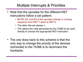 Multiple Interrupts & Priorities  Note that the opcodes for the different RST instructions follow a set pattern. Bit D5, D4  and D3 of the opcodes change in a binary sequence from RST 7 down to RST 0 . The other bits are always 1. This allows the code generated by the 74366 to be used directly to choose the appropriate RST instruction. The one draw back to this scheme is that the only way to change the priority of the devices connected to the 74366 is to reconnect the hardware. 