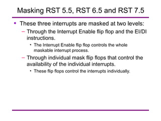 Masking RST 5.5, RST 6.5 and RST 7.5 These three interrupts are masked at two levels: Through the Interrupt Enable flip flop and the EI/DI instructions. The Interrupt Enable flip flop controls the whole maskable interrupt process. Through individual mask flip flops that control the availability of the individual interrupts. These flip flops control the interrupts individually. 