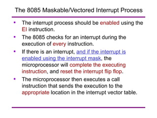 The 8085 Maskable/Vectored Interrupt Process The interrupt process should be  enabled  using the  EI  instruction. The 8085 checks for an interrupt during the execution of  every  instruction. If there is an interrupt,  and if the interrupt is enabled using the interrupt mask , the microprocessor will  complete the executing instruction , and  reset the interrupt flip flop . The microprocessor then executes a call instruction that sends the execution to the  appropriate  location in the interrupt vector table. 