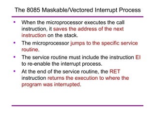 The 8085 Maskable/Vectored Interrupt Process When the microprocessor executes the call instruction, it  saves the address of the next instruction  on the stack. The microprocessor  jumps to the specific service routine . The service routine must include the instruction  EI  to re-enable the interrupt process. At the end of the service routine, the  RET  instruction  returns the execution to where the program was interrupted . 
