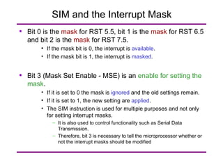 SIM and the Interrupt Mask Bit 0 is the  mask  for RST 5.5, bit 1 is the  mask  for RST 6.5 and bit 2 is the  mask  for RST 7.5. If the mask bit is 0, the interrupt is  available . If the mask bit is 1, the interrupt is  masked . Bit 3 (Mask Set Enable - MSE) is an  enable for setting the mask . If it is set to 0 the mask is  ignored  and the old settings remain. If it is set to 1, the new setting are  applied . The SIM instruction is used for multiple purposes and not only for setting interrupt masks. It is also used to control functionality such as Serial Data Transmission. Therefore, bit 3 is necessary to tell the microprocessor whether or not the interrupt masks should be modified 