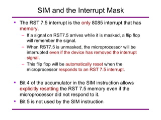 SIM and the Interrupt Mask The RST 7.5 interrupt is the  only  8085 interrupt that has  memory . If a signal on RST7.5 arrives while it is masked, a flip flop will remember the signal. When RST7.5 is unmasked, the microprocessor will be interrupted  even if the device has removed the interrupt signal . This flip flop will be  automatically reset  when the microprocessor  responds to an RST 7.5 interrupt . Bit 4 of the accumulator in the SIM instruction allows  explicitly   resetting  the RST 7.5 memory even if the microprocessor did not respond to it. Bit 5 is not used by the SIM instruction 