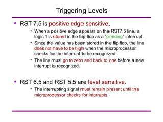 Triggering Levels RST 7.5 is  positive edge sensitive . When a positive edge appears on the RST7.5 line, a logic 1 is  stored  in the flip-flop as a “ pending ” interrupt. Since the value has been stored in the flip flop, the line  does not have to be high  when the microprocessor checks for the interrupt to be recognized. The line must  go to zero and back to one  before a new interrupt is recognized. RST 6.5 and RST 5.5 are  level sensitive . The interrupting signal  must remain present until the microprocessor checks for interrupts . 