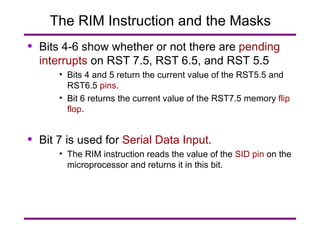 The RIM Instruction and the Masks Bits 4-6 show whether or not there are  pending interrupts  on RST 7.5, RST 6.5, and RST 5.5 Bits 4 and 5 return the current value of the RST5.5 and RST6.5  pins . Bit 6 returns the current value of the RST7.5 memory  flip flop . Bit 7 is used for  Serial Data Input . The RIM instruction reads the value of the  SID pin  on the microprocessor and returns it in this bit. 