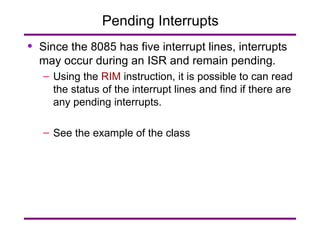 Pending Interrupts Since the 8085 has five interrupt lines, interrupts may occur during an ISR and remain pending. Using the  RIM  instruction, it is possible to can read the status of the interrupt lines and find if there are any pending interrupts. See the example of the class 