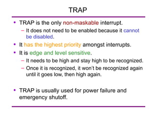 TRAP  TRAP is the only  non-maskable  interrupt. It does not need to be enabled because it  cannot be disabled . It  has the highest priority  amongst interrupts. It is  edge and level sensitive . It needs to be high and stay high to be recognized. Once it is recognized, it won’t be recognized again until it goes low, then high again. TRAP is usually used for power failure and emergency shutoff. 