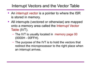 Interrupt Vectors and the Vector Table An  interrupt vector  is a pointer to where the ISR is stored in memory. All interrupts (vectored or otherwise) are mapped onto a memory area called the  Interrupt Vector Table  (IVT). The IVT is usually located in  memory page 00  (0000H - 00FFH). The purpose of the IVT is to hold the vectors that redirect the microprocessor to the right place when an interrupt arrives. 