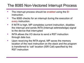 The interrupt process should be  enabled  using the  EI  instruction. The 8085 checks for an interrupt during the execution of  every  instruction. If INTR is high, MP completes current instruction, disables the interrupt and sends INTA (Interrupt acknowledge) signal to the device that interrupted  INTA allows the I/O device to send a RST instruction through data bus.  Upon receiving the INTA signal, MP saves the memory location of the next instruction on the stack and the program is transferred to ‘call’ location (ISR Call) specified by the RST instruction The 8085 Non-Vectored Interrupt Process 