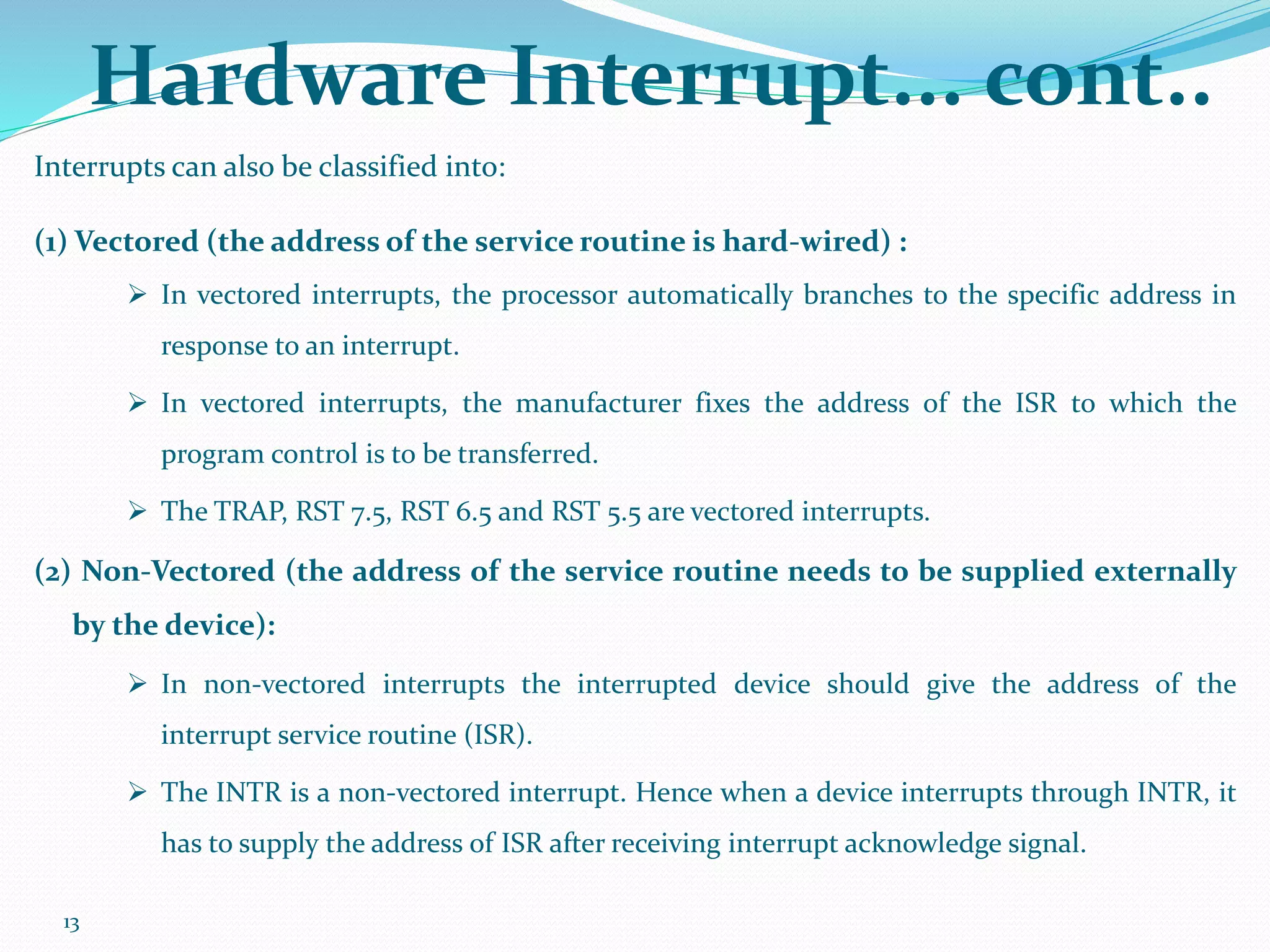 13
Hardware Interrupt... cont..
Interrupts can also be classified into:
(1) Vectored (the address of the service routine is hard-wired) :
 In vectored interrupts, the processor automatically branches to the specific address in
response to an interrupt.
 In vectored interrupts, the manufacturer fixes the address of the ISR to which the
program control is to be transferred.
 The TRAP, RST 7.5, RST 6.5 and RST 5.5 are vectored interrupts.
(2) Non-Vectored (the address of the service routine needs to be supplied externally
by the device):
 In non-vectored interrupts the interrupted device should give the address of the
interrupt service routine (ISR).
 The INTR is a non-vectored interrupt. Hence when a device interrupts through INTR, it
has to supply the address of ISR after receiving interrupt acknowledge signal.
 