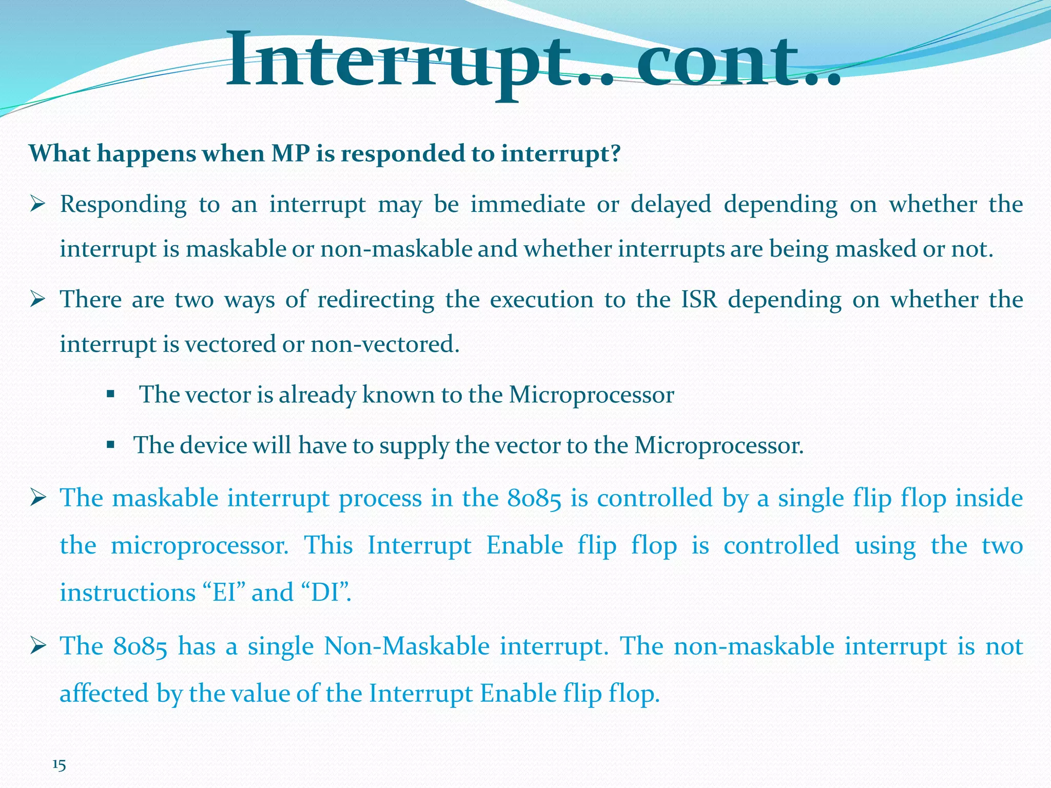 15
Interrupt.. cont..
What happens when MP is responded to interrupt?
 Responding to an interrupt may be immediate or delayed depending on whether the
interrupt is maskable or non-maskable and whether interrupts are being masked or not.
 There are two ways of redirecting the execution to the ISR depending on whether the
interrupt is vectored or non-vectored.
 The vector is already known to the Microprocessor
 The device will have to supply the vector to the Microprocessor.
 The maskable interrupt process in the 8085 is controlled by a single flip flop inside
the microprocessor. This Interrupt Enable flip flop is controlled using the two
instructions “EI” and “DI”.
 The 8085 has a single Non-Maskable interrupt. The non-maskable interrupt is not
affected by the value of the Interrupt Enable flip flop.
 
