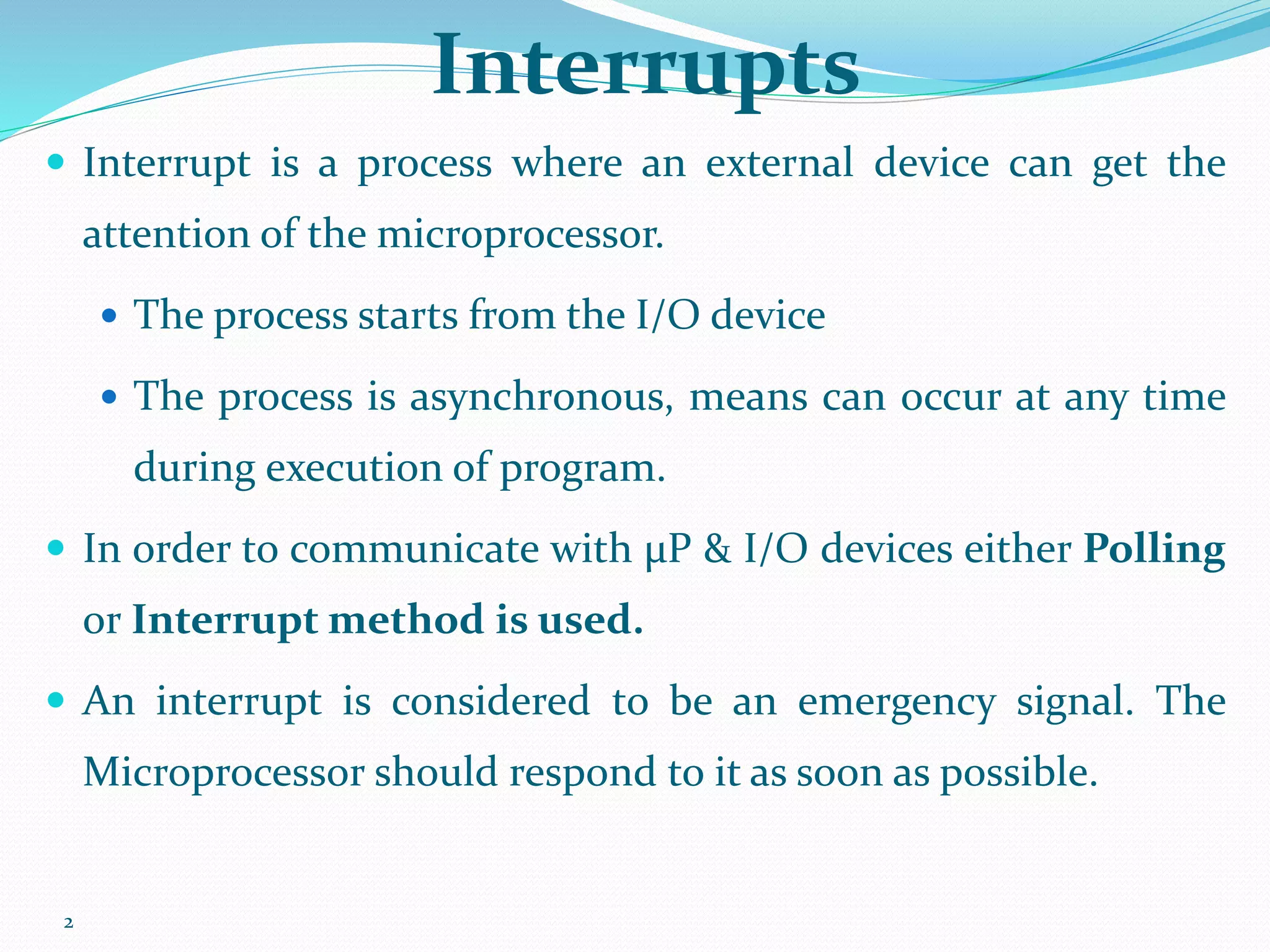 2
Interrupts
 Interrupt is a process where an external device can get the
attention of the microprocessor.
 The process starts from the I/O device
 The process is asynchronous, means can occur at any time
during execution of program.
 In order to communicate with μP & I/O devices either Polling
or Interrupt method is used.
 An interrupt is considered to be an emergency signal. The
Microprocessor should respond to it as soon as possible.
 
