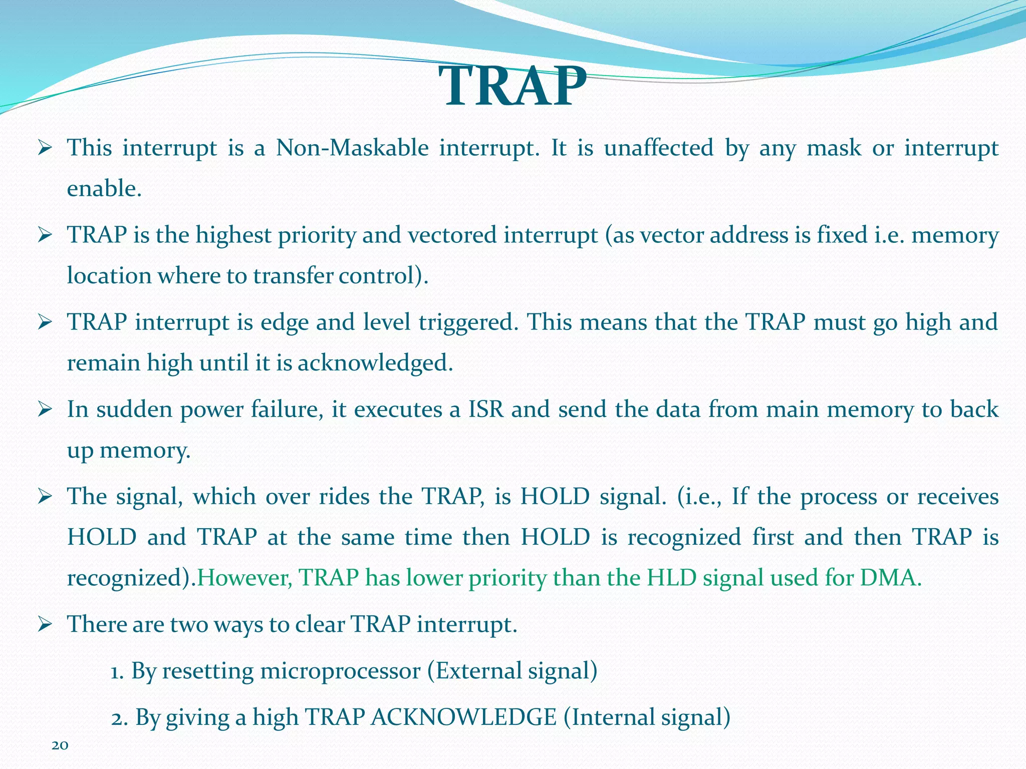 20
TRAP
 This interrupt is a Non-Maskable interrupt. It is unaffected by any mask or interrupt
enable.
 TRAP is the highest priority and vectored interrupt (as vector address is fixed i.e. memory
location where to transfer control).
 TRAP interrupt is edge and level triggered. This means that the TRAP must go high and
remain high until it is acknowledged.
 In sudden power failure, it executes a ISR and send the data from main memory to back
up memory.
 The signal, which over rides the TRAP, is HOLD signal. (i.e., If the process or receives
HOLD and TRAP at the same time then HOLD is recognized first and then TRAP is
recognized).However, TRAP has lower priority than the HLD signal used for DMA.
 There are two ways to clear TRAP interrupt.
1. By resetting microprocessor (External signal)
2. By giving a high TRAP ACKNOWLEDGE (Internal signal)
 