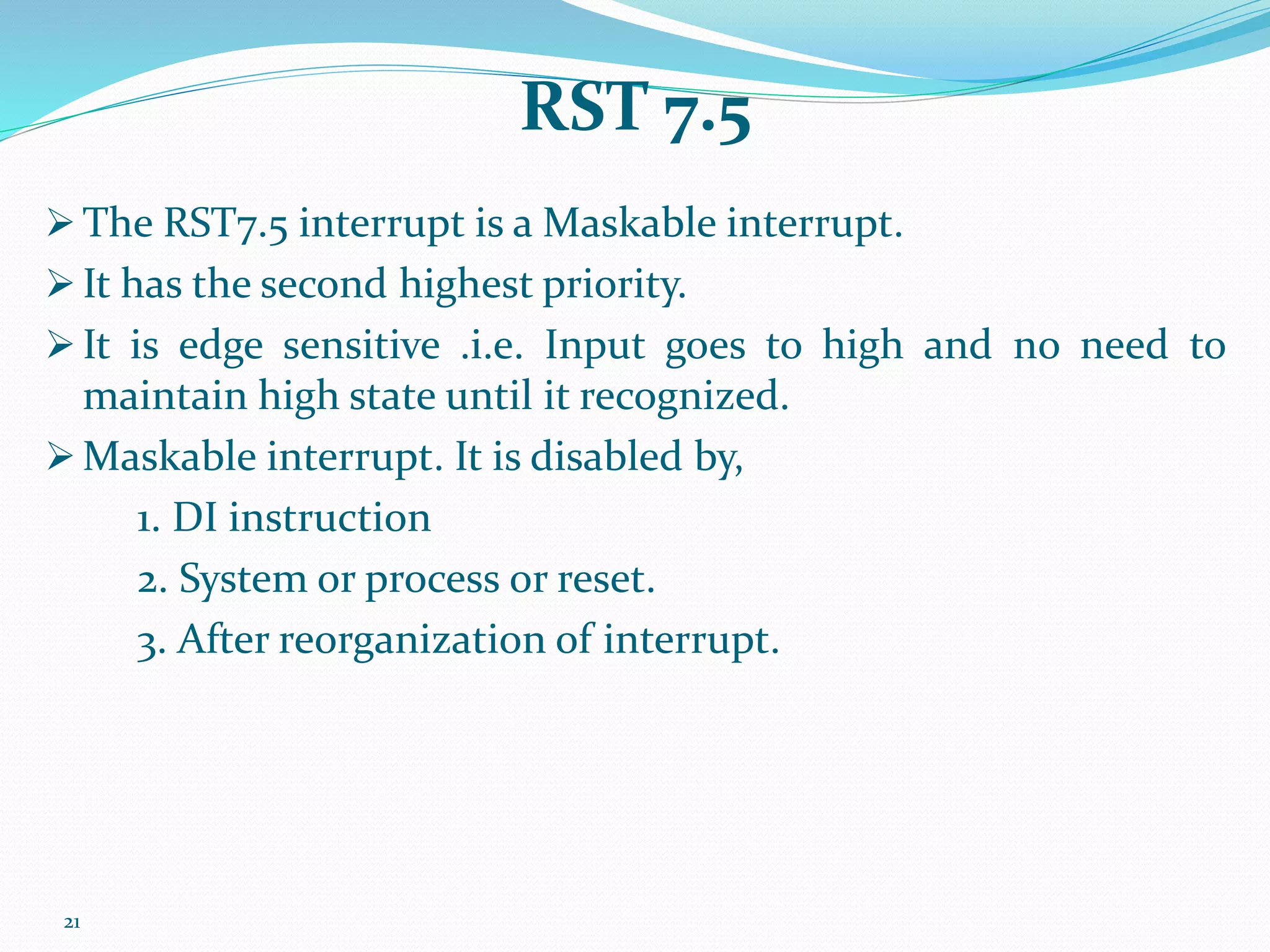 21
RST 7.5
 The RST7.5 interrupt is a Maskable interrupt.
 It has the second highest priority.
 It is edge sensitive .i.e. Input goes to high and no need to
maintain high state until it recognized.
 Maskable interrupt. It is disabled by,
1. DI instruction
2. System or process or reset.
3. After reorganization of interrupt.
 