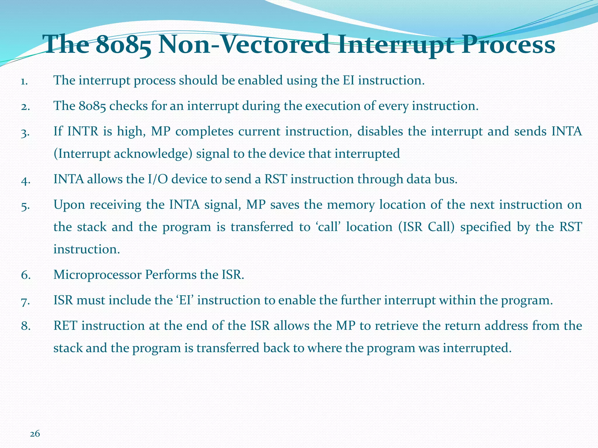 26
1. The interrupt process should be enabled using the EI instruction.
2. The 8085 checks for an interrupt during the execution of every instruction.
3. If INTR is high, MP completes current instruction, disables the interrupt and sends INTA
(Interrupt acknowledge) signal to the device that interrupted
4. INTA allows the I/O device to send a RST instruction through data bus.
5. Upon receiving the INTA signal, MP saves the memory location of the next instruction on
the stack and the program is transferred to ‘call’ location (ISR Call) specified by the RST
instruction.
6. Microprocessor Performs the ISR.
7. ISR must include the ‘EI’ instruction to enable the further interrupt within the program.
8. RET instruction at the end of the ISR allows the MP to retrieve the return address from the
stack and the program is transferred back to where the program was interrupted.
The 8085 Non-Vectored Interrupt Process
 