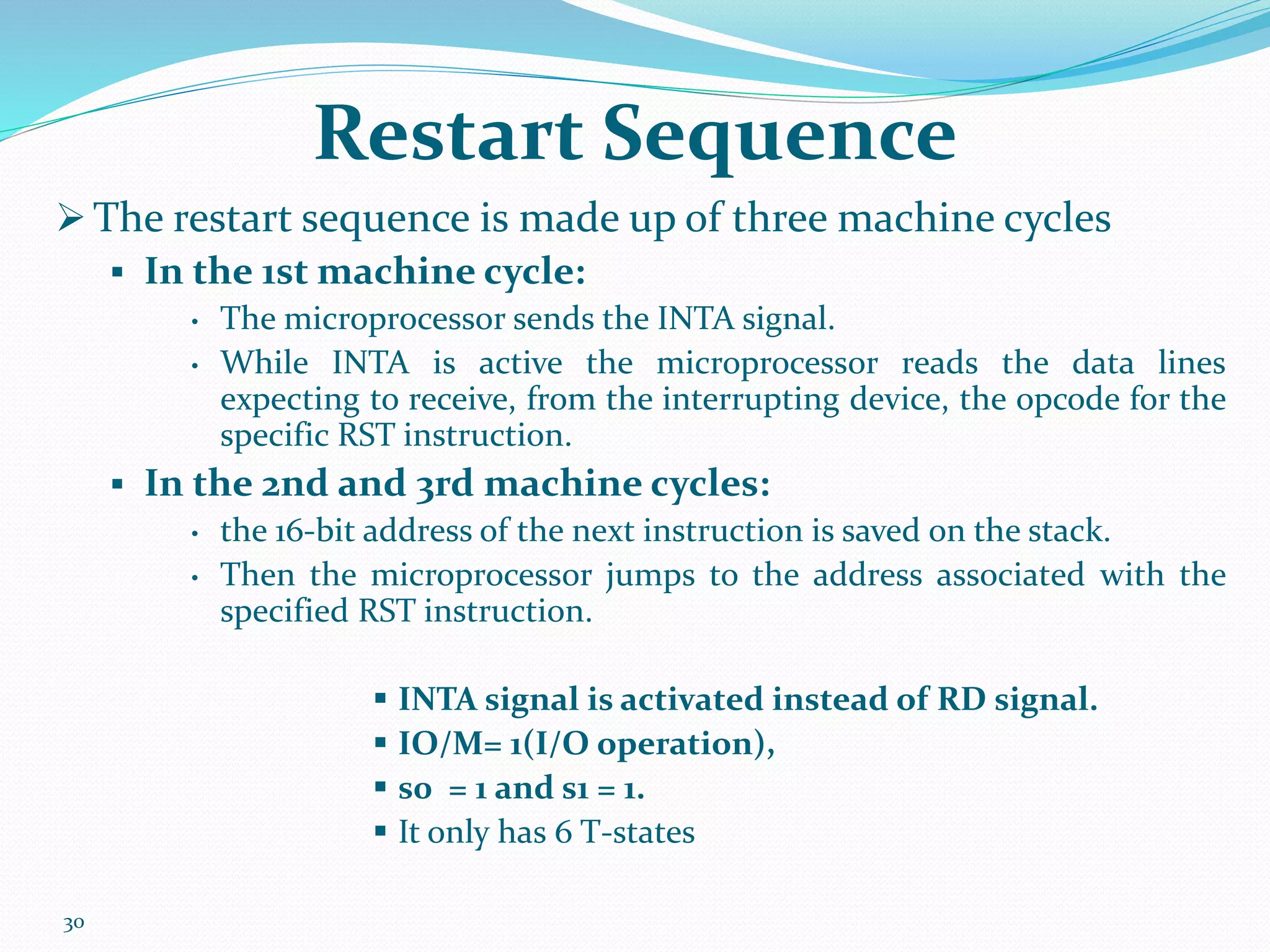 30
Restart Sequence
 The restart sequence is made up of three machine cycles
 In the 1st machine cycle:
• The microprocessor sends the INTA signal.
• While INTA is active the microprocessor reads the data lines
expecting to receive, from the interrupting device, the opcode for the
specific RST instruction.
 In the 2nd and 3rd machine cycles:
• the 16-bit address of the next instruction is saved on the stack.
• Then the microprocessor jumps to the address associated with the
specified RST instruction.
 INTA signal is activated instead of RD signal.
 IO/M= 1(I/O operation),
 s0 = 1 and s1 = 1.
 It only has 6 T-states
 