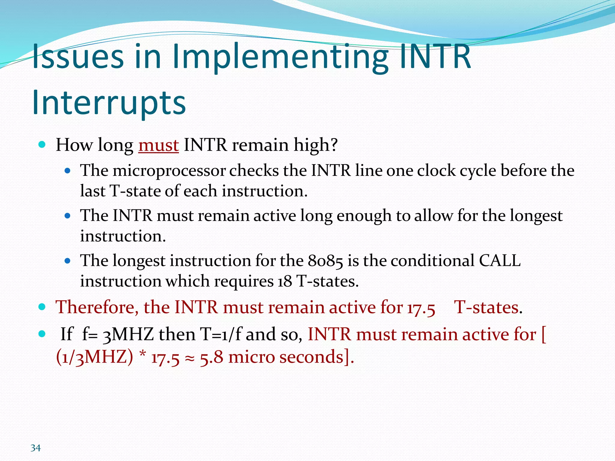 34
Issues in Implementing INTR
Interrupts
 How long must INTR remain high?
 The microprocessor checks the INTR line one clock cycle before the
last T-state of each instruction.
 The INTR must remain active long enough to allow for the longest
instruction.
 The longest instruction for the 8085 is the conditional CALL
instruction which requires 18 T-states.
 Therefore, the INTR must remain active for 17.5 T-states.
 If f= 3MHZ then T=1/f and so, INTR must remain active for [
(1/3MHZ) * 17.5 ≈ 5.8 micro seconds].
 