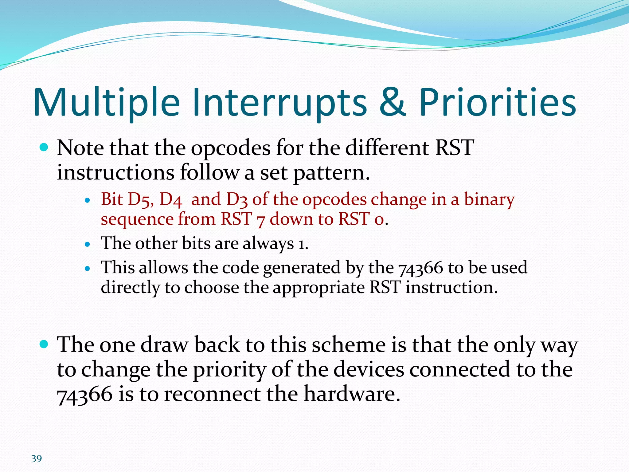 39
Multiple Interrupts & Priorities
 Note that the opcodes for the different RST
instructions follow a set pattern.
 Bit D5, D4 and D3 of the opcodes change in a binary
sequence from RST 7 down to RST 0.
 The other bits are always 1.
 This allows the code generated by the 74366 to be used
directly to choose the appropriate RST instruction.
 The one draw back to this scheme is that the only way
to change the priority of the devices connected to the
74366 is to reconnect the hardware.
 