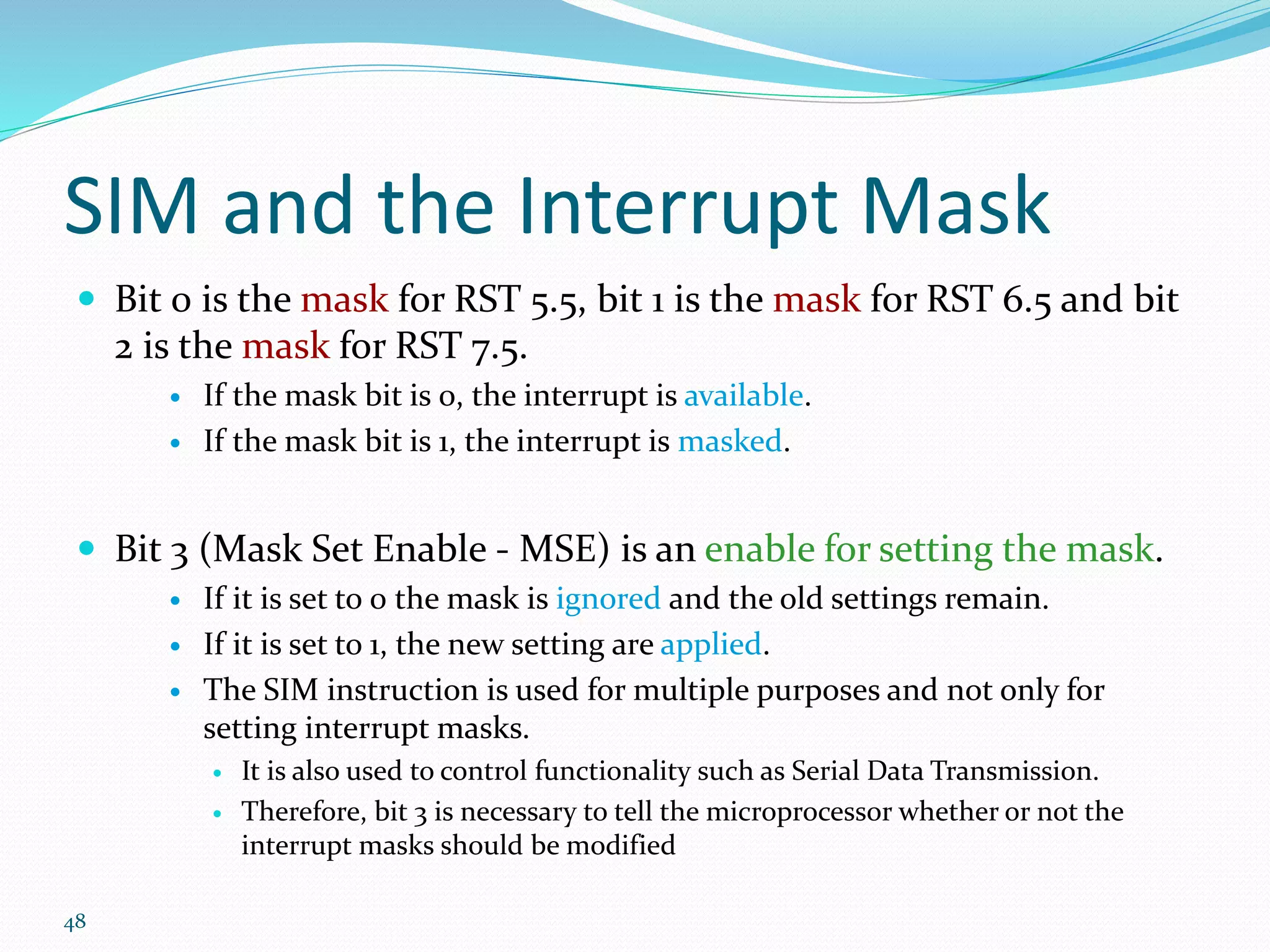 48
SIM and the Interrupt Mask
 Bit 0 is the mask for RST 5.5, bit 1 is the mask for RST 6.5 and bit
2 is the mask for RST 7.5.
 If the mask bit is 0, the interrupt is available.
 If the mask bit is 1, the interrupt is masked.
 Bit 3 (Mask Set Enable - MSE) is an enable for setting the mask.
 If it is set to 0 the mask is ignored and the old settings remain.
 If it is set to 1, the new setting are applied.
 The SIM instruction is used for multiple purposes and not only for
setting interrupt masks.
 It is also used to control functionality such as Serial Data Transmission.
 Therefore, bit 3 is necessary to tell the microprocessor whether or not the
interrupt masks should be modified
 