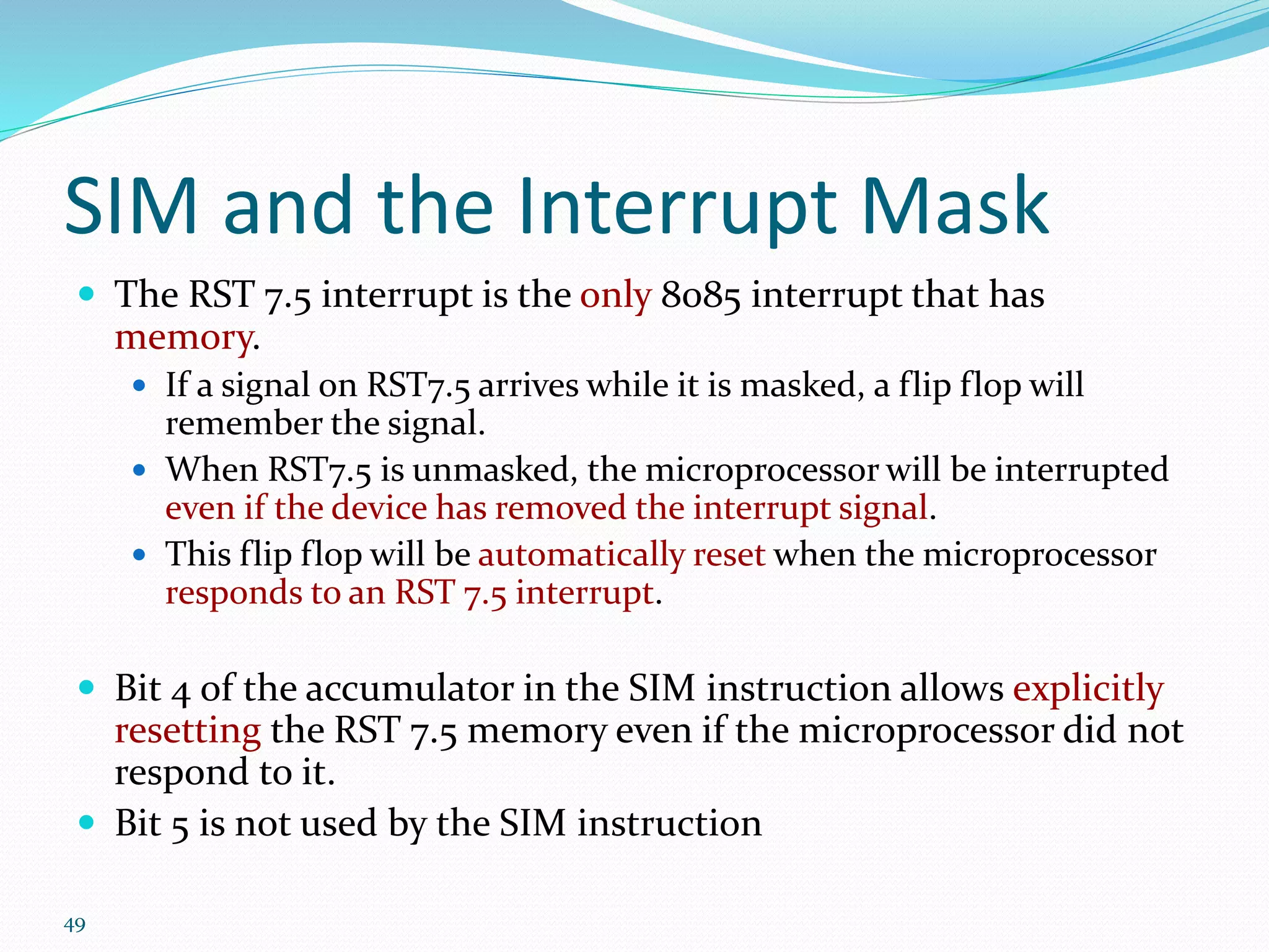 49
SIM and the Interrupt Mask
 The RST 7.5 interrupt is the only 8085 interrupt that has
memory.
 If a signal on RST7.5 arrives while it is masked, a flip flop will
remember the signal.
 When RST7.5 is unmasked, the microprocessor will be interrupted
even if the device has removed the interrupt signal.
 This flip flop will be automatically reset when the microprocessor
responds to an RST 7.5 interrupt.
 Bit 4 of the accumulator in the SIM instruction allows explicitly
resetting the RST 7.5 memory even if the microprocessor did not
respond to it.
 Bit 5 is not used by the SIM instruction
 
