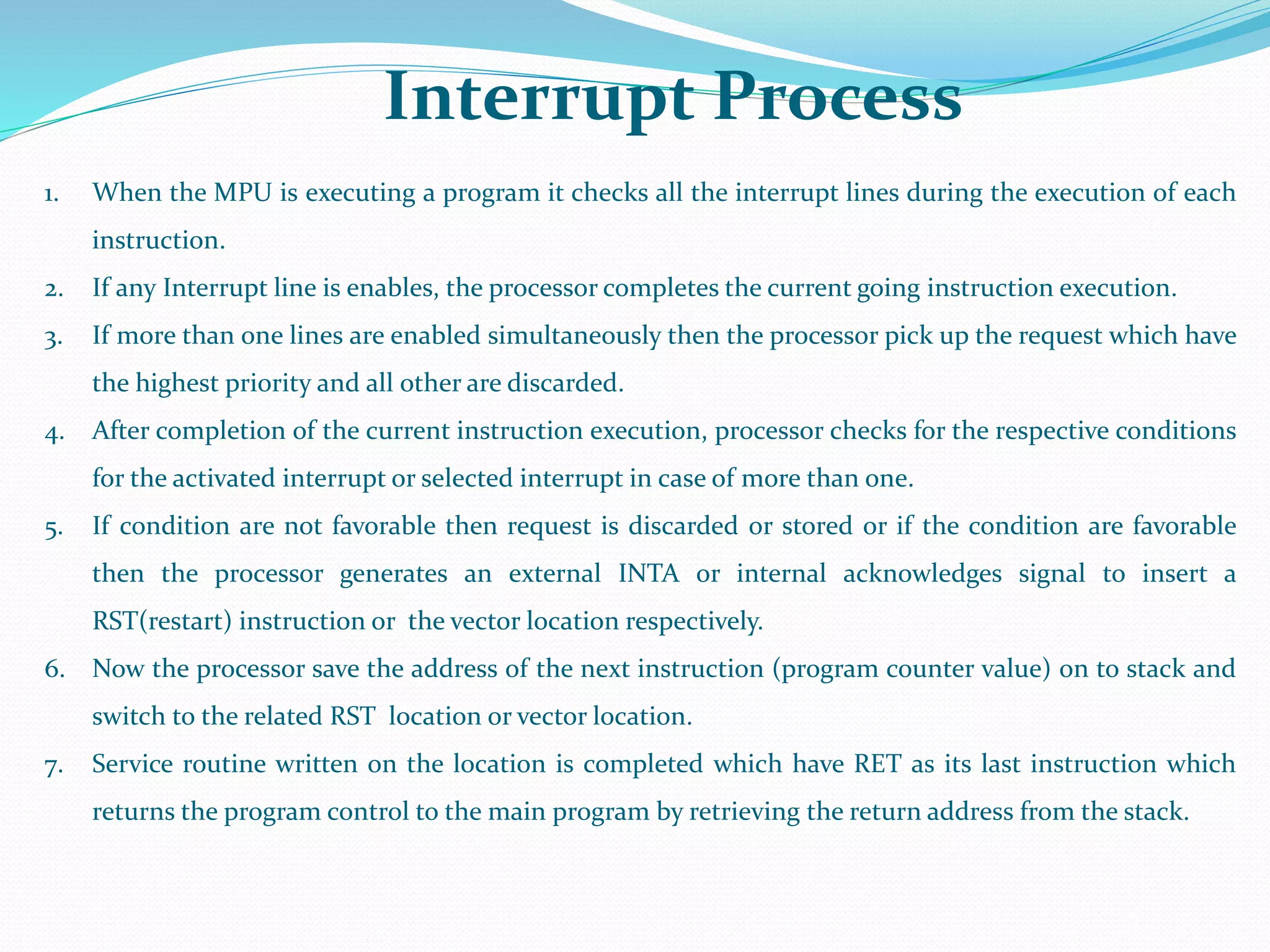 Interrupt Process
5
1. When the MPU is executing a program it checks all the interrupt lines during the execution of each
instruction.
2. If any Interrupt line is enables, the processor completes the current going instruction execution.
3. If more than one lines are enabled simultaneously then the processor pick up the request which have
the highest priority and all other are discarded.
4. After completion of the current instruction execution, processor checks for the respective conditions
for the activated interrupt or selected interrupt in case of more than one.
5. If condition are not favorable then request is discarded or stored or if the condition are favorable
then the processor generates an external INTA or internal acknowledges signal to insert a
RST(restart) instruction or the vector location respectively.
6. Now the processor save the address of the next instruction (program counter value) on to stack and
switch to the related RST location or vector location.
7. Service routine written on the location is completed which have RET as its last instruction which
returns the program control to the main program by retrieving the return address from the stack.
 